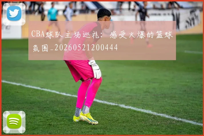 CBA球队主场巡礼:感受火爆的篮球氛围_20260521200444
