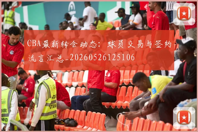 CBA最新转会动态:球员交易与签约流言汇总_20260526125106