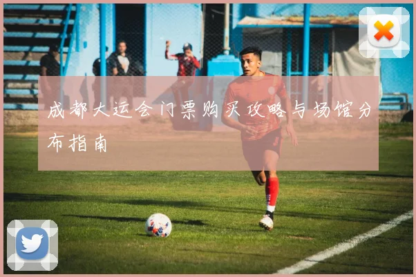 成都大运会门票购买攻略与场馆分布指南
